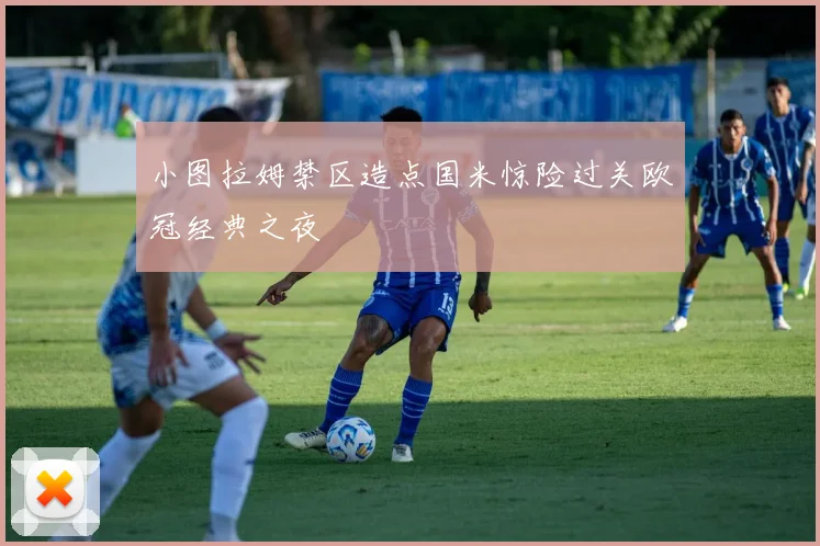 小图拉姆禁区造点国米惊险过关欧冠经典之夜