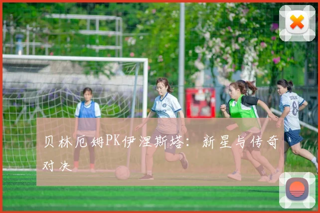 贝林厄姆PK伊涅斯塔：新星与传奇对决