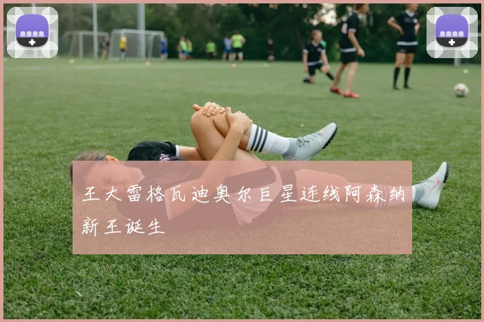 王大雷格瓦迪奥尔巨星连线阿森纳新王诞生