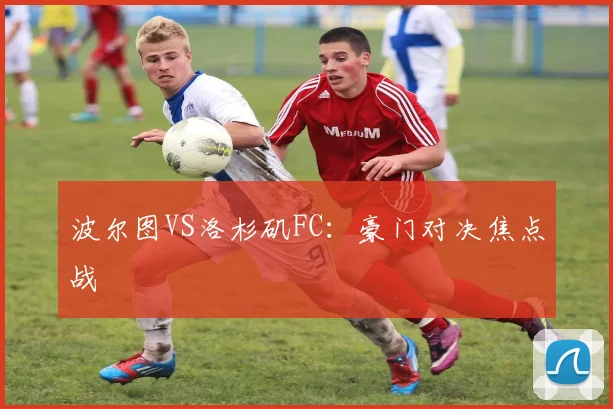 波尔图VS洛杉矶FC：豪门对决焦点战