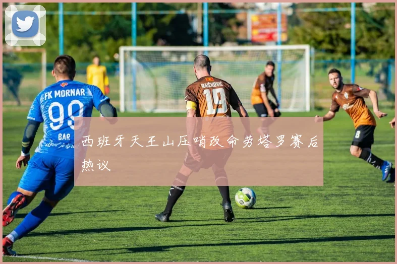 西班牙天王山压哨改命劳塔罗赛后热议