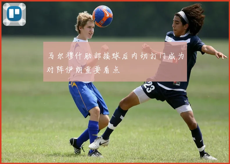 马尔穆什肋部接球后内切打门成为对阵伊朗重要看点