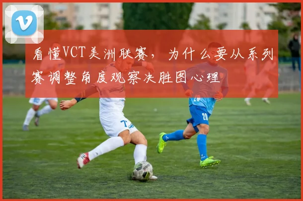 看懂VCT美洲联赛，为什么要从系列赛调整角度观察决胜图心理