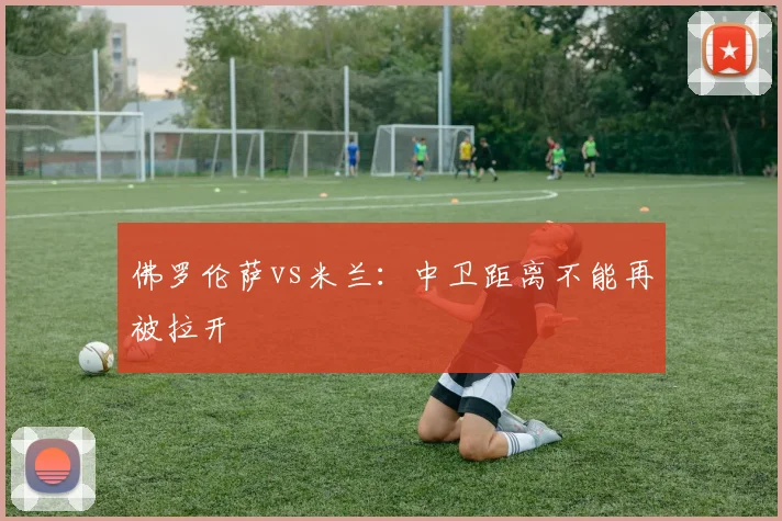 佛罗伦萨vs米兰：中卫距离不能再被拉开