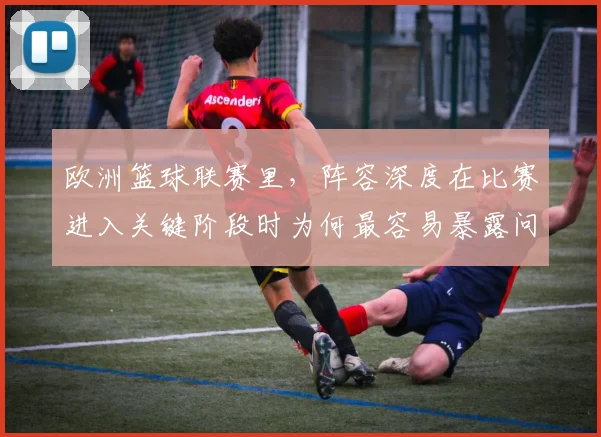 欧洲篮球联赛里，阵容深度在比赛进入关键阶段时为何最容易暴露问题