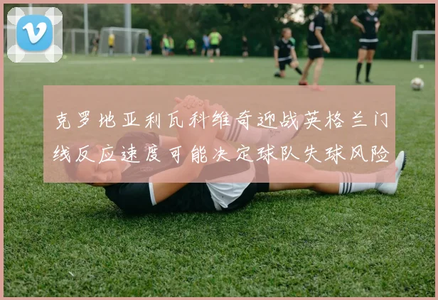 克罗地亚利瓦科维奇迎战英格兰门线反应速度可能决定球队失球风险