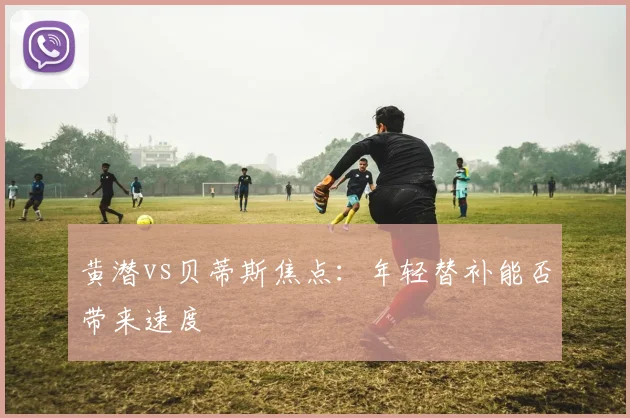 黄潜vs贝蒂斯焦点：年轻替补能否带来速度