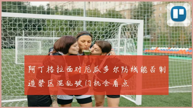 阿丁格拉面对厄瓜多尔防线能否制造禁区混乱破门机会看点