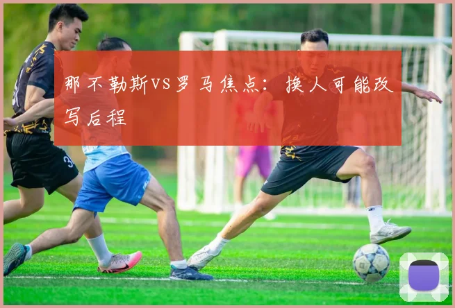 那不勒斯vs罗马焦点：换人可能改写后程
