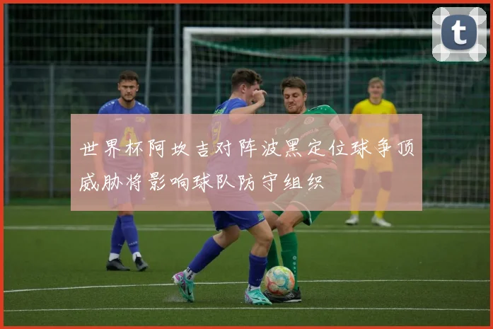 世界杯阿坎吉对阵波黑定位球争顶威胁将影响球队防守组织