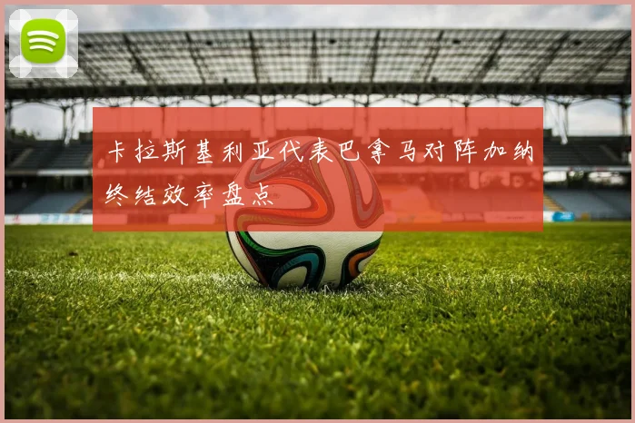 卡拉斯基利亚代表巴拿马对阵加纳终结效率盘点