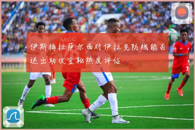 伊斯梅拉萨尔面对伊拉克防线能否送出助攻金靴热度评估