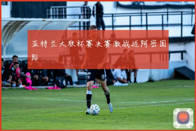 亚特兰大联杯赛决赛激战迈阿密国际