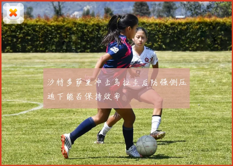 沙特多萨里冲击乌拉圭后防强侧压迫下能否保持效率