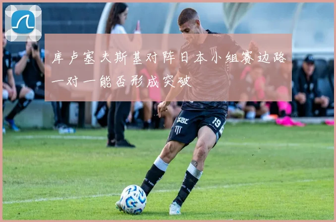 库卢塞夫斯基对阵日本小组赛边路一对一能否形成突破