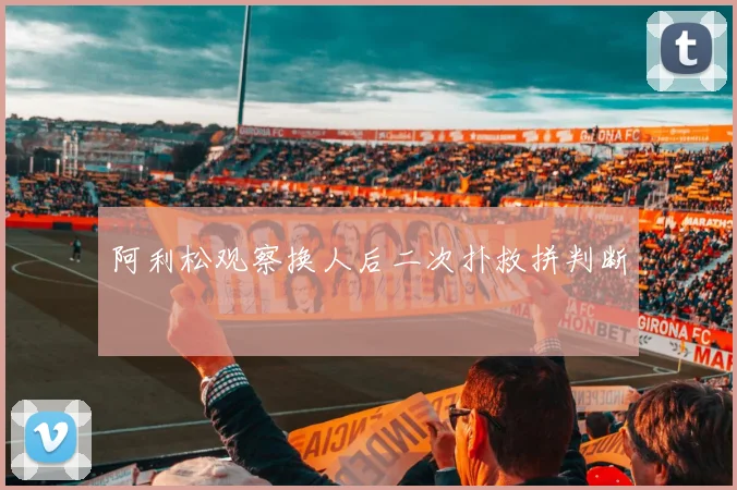 阿利松观察换人后二次扑救拼判断