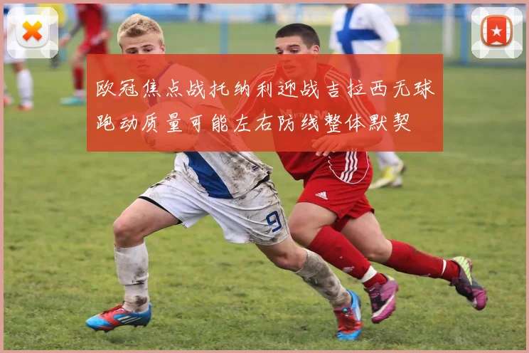 欧冠焦点战托纳利迎战吉拉西无球跑动质量可能左右防线整体默契