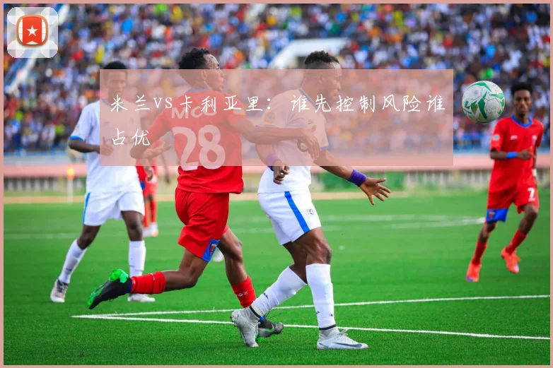 米兰vs卡利亚里:谁先控制风险谁占优