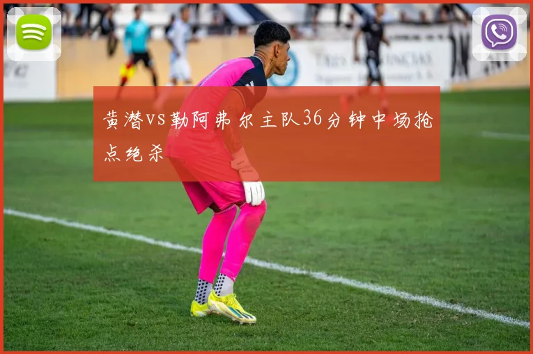 黄潜vs勒阿弗尔主队36分钟中场抢点绝杀
