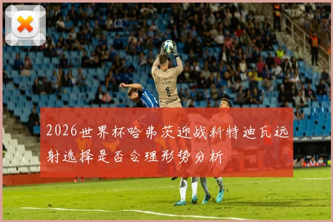 2026世界杯哈弗茨迎战科特迪瓦远射选择是否合理形势分析