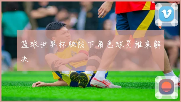 篮球世界杯联防下角色球员谁来解决