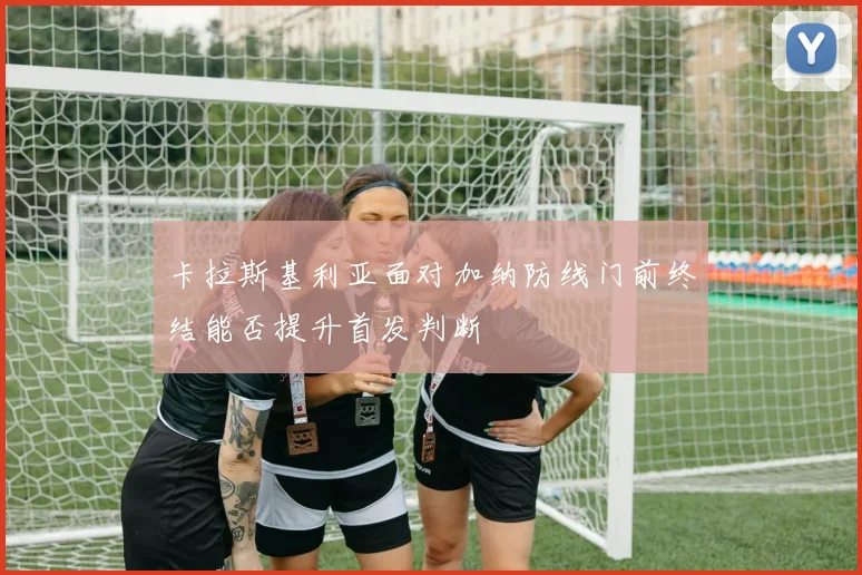 卡拉斯基利亚面对加纳防线门前终结能否提升首发判断
