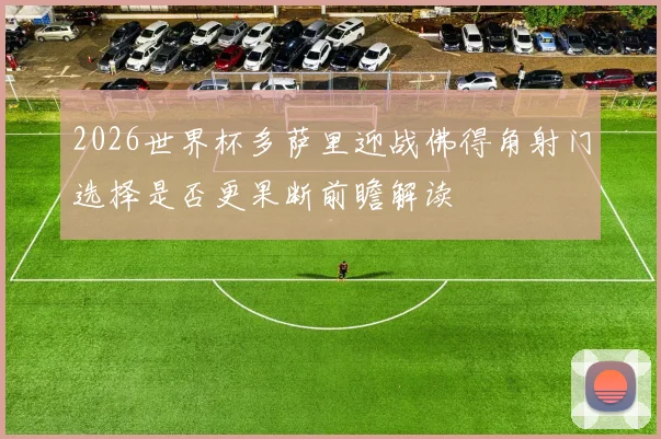 2026世界杯多萨里迎战佛得角射门选择是否更果断前瞻解读