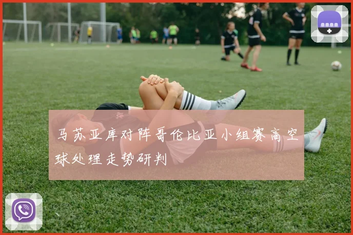 马苏亚库对阵哥伦比亚小组赛高空球处理走势研判