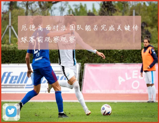 厄德高面对法国队能否完成关键传球赛前观察观察