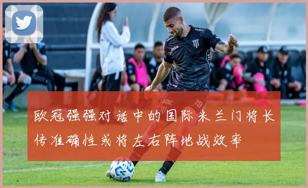 欧冠强强对话中的国际米兰门将长传准确性或将左右阵地战效率