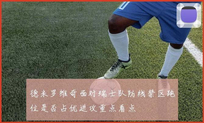 德米罗维奇面对瑞士队防线禁区跑位是否占优进攻重点看点